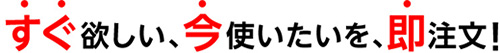 今すぐ欲しい、今使いたいを、即注文!